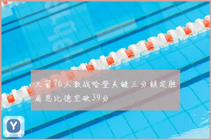 火箭76人激战哈登关键三分锁定胜局恩比德空砍39分