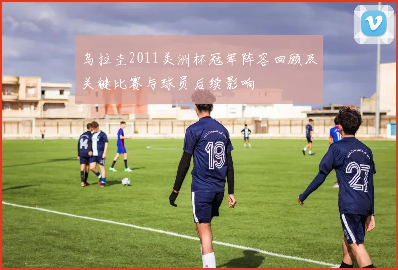 乌拉圭2011美洲杯冠军阵容回顾及关键比赛与球员后续影响