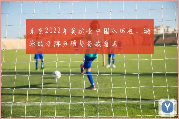 东京2022年奥运会中国队田径、游泳的夺牌分项与备战看点