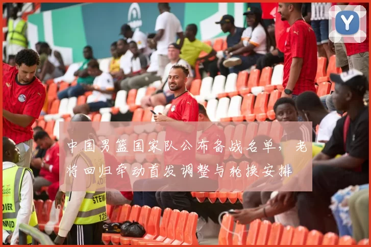 中国男篮国家队公布备战名单，老将回归牵动首发调整与轮换安排