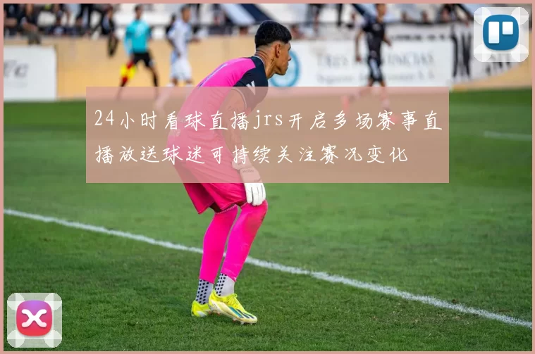 24小时看球直播jrs开启多场赛事直播放送球迷可持续关注赛况变化