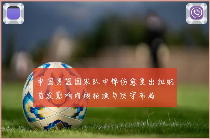 中国男篮国家队中锋伤愈复出担纲首发影响内线轮换与防守布局