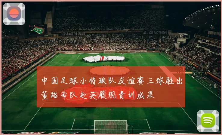 中国足球小将狼队友谊赛三球胜出董路率队赴英展现青训成果