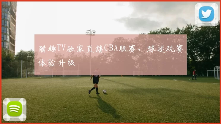 猎趣TV独家直播CBA联赛，球迷观赛体验升级