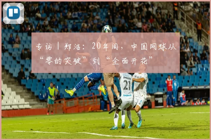 专访｜郑洁：20年间，中国网球从“零的突破”到“全面开花”