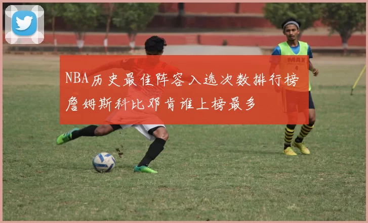 NBA历史最佳阵容入选次数排行榜 詹姆斯科比邓肯谁上榜最多
