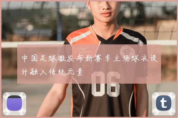 中国足球徽发布新赛季主场球衣设计融入传统元素