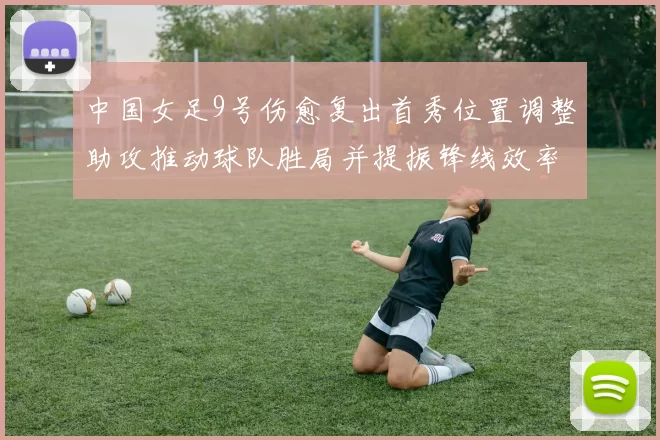 中国女足9号伤愈复出首秀位置调整助攻推动球队胜局并提振锋线效率