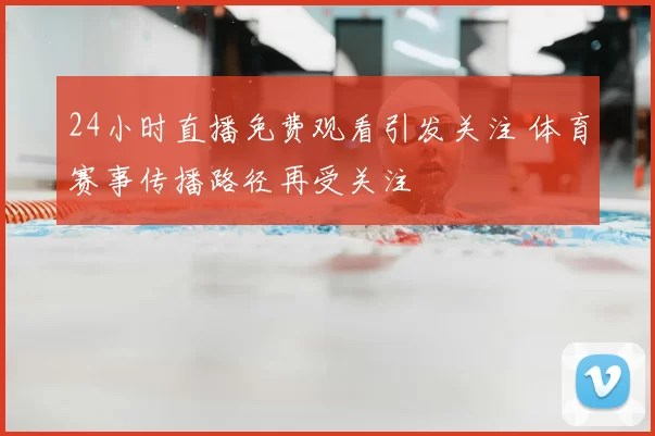 24小时直播免费观看引发关注 体育赛事传播路径再受关注