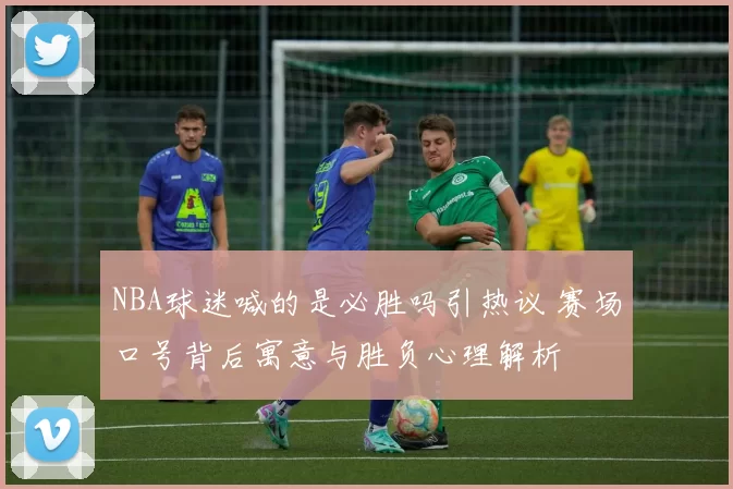 NBA球迷喊的是必胜吗引热议 赛场口号背后寓意与胜负心理解析