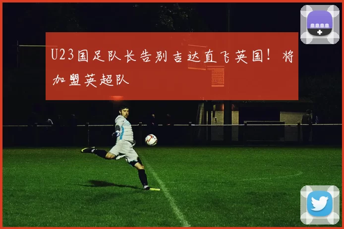 U23国足队长告别吉达直飞英国！将加盟英超队