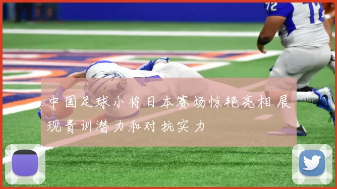 中国足球小将日本赛场惊艳亮相 展现青训潜力和对抗实力