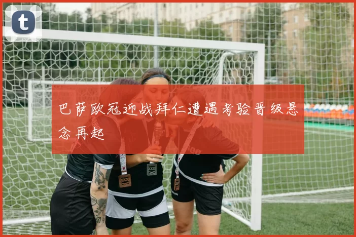 巴萨欧冠迎战拜仁遭遇考验晋级悬念再起