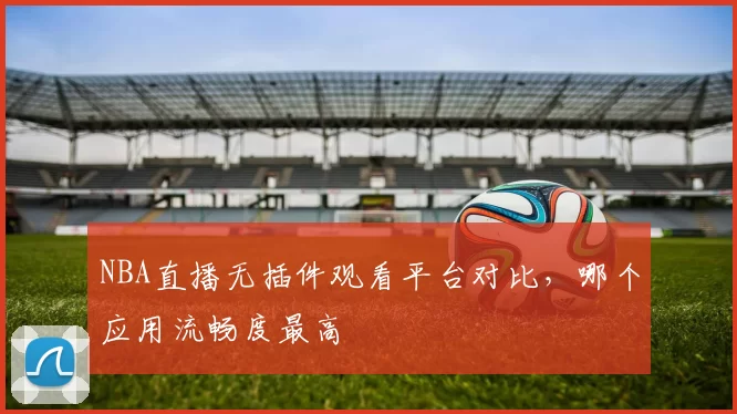 NBA直播无插件观看平台对比，哪个应用流畅度最高