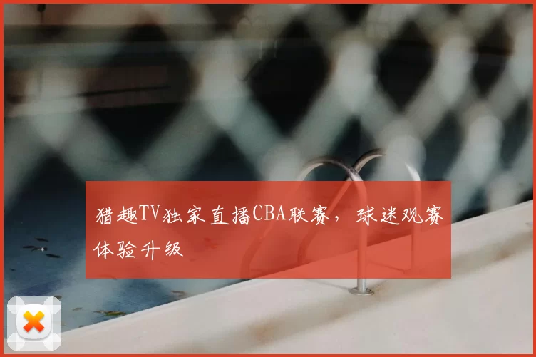 猎趣TV独家直播CBA联赛，球迷观赛体验升级