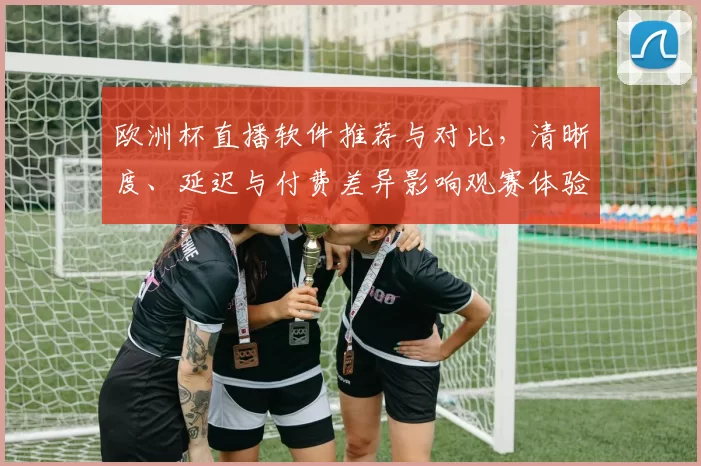 欧洲杯直播软件推荐与对比，清晰度、延迟与付费差异影响观赛体验