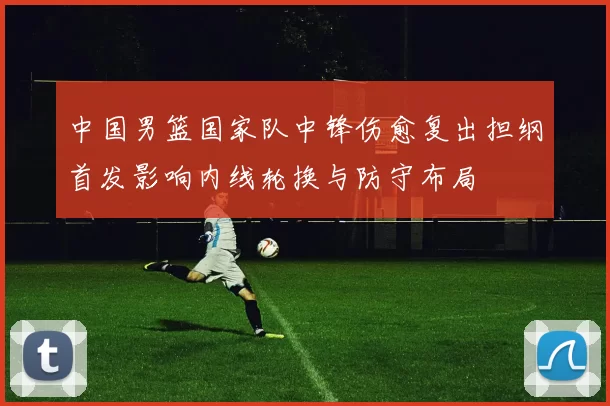 中国男篮国家队中锋伤愈复出担纲首发影响内线轮换与防守布局