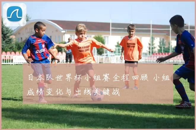 日本队世界杯小组赛全程回顾 小组成绩变化与出线关键战