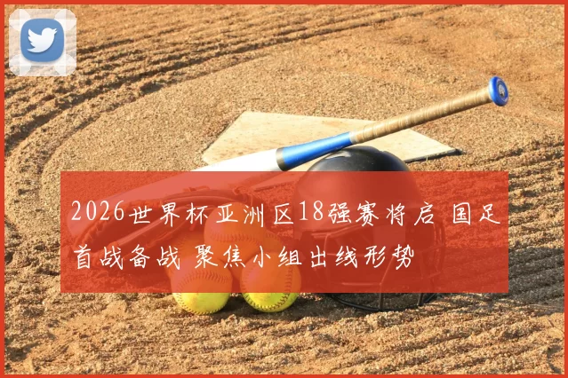 2026世界杯亚洲区18强赛将启 国足首战备战 聚焦小组出线形势