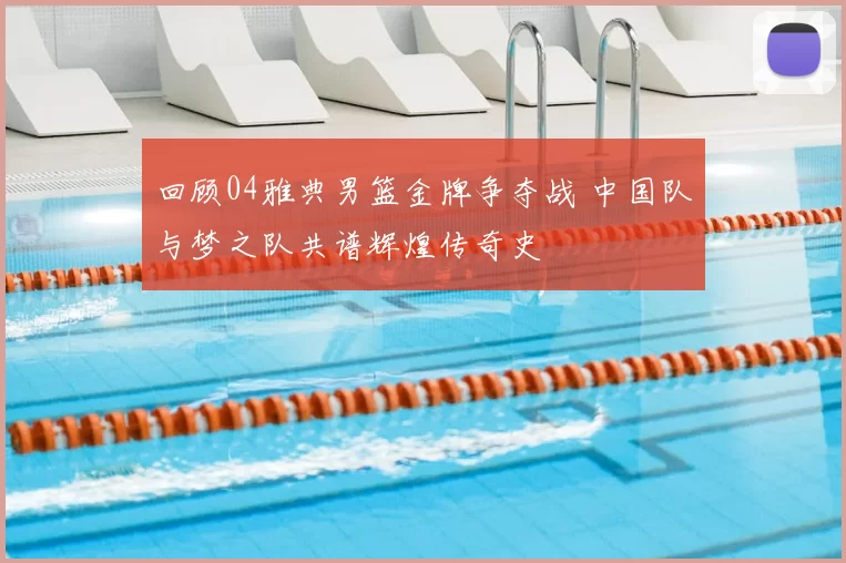回顾04雅典男篮金牌争夺战 中国队与梦之队共谱辉煌传奇史