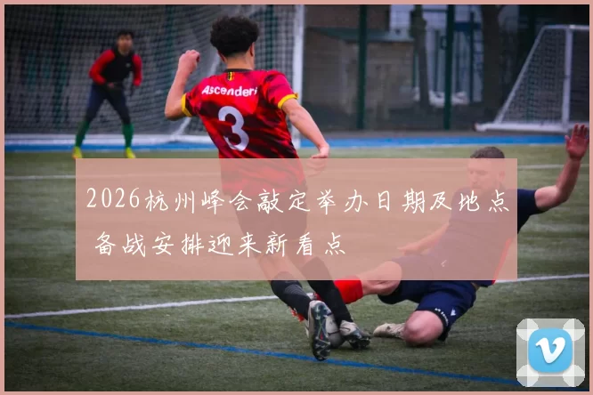 2026杭州峰会敲定举办日期及地点 备战安排迎来新看点