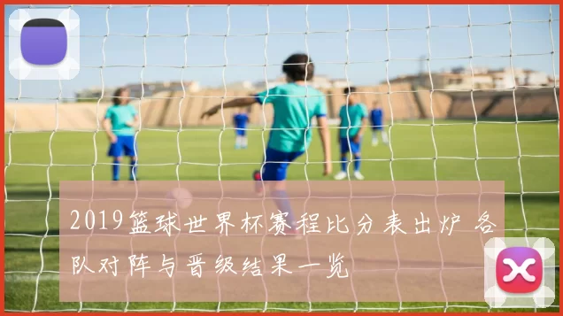 2019篮球世界杯赛程比分表出炉 各队对阵与晋级结果一览