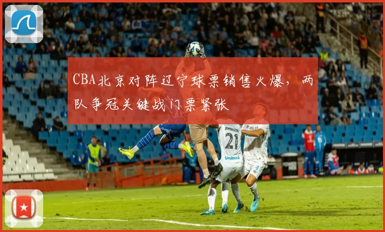 CBA北京对阵辽宁球票销售火爆，两队争冠关键战门票紧张