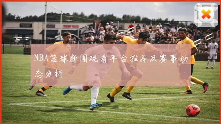 NBA篮球新闻观看平台推荐及赛事动态分析