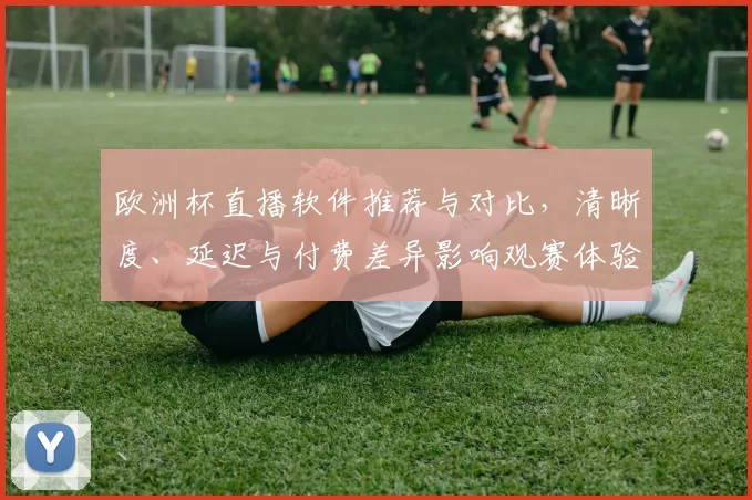 欧洲杯直播软件推荐与对比，清晰度、延迟与付费差异影响观赛体验