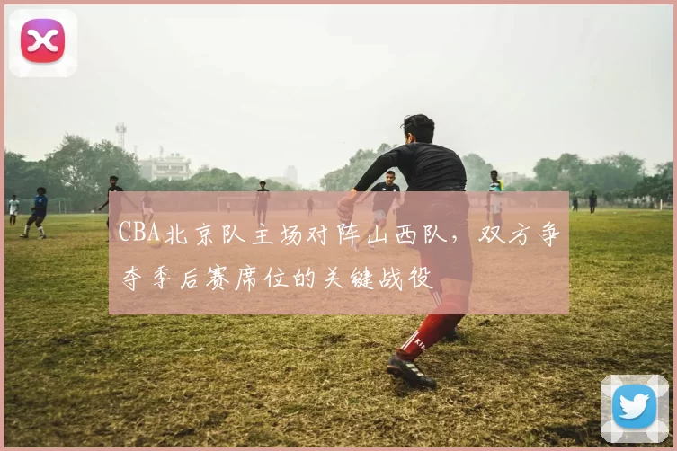 CBA北京队主场对阵山西队，双方争夺季后赛席位的关键战役