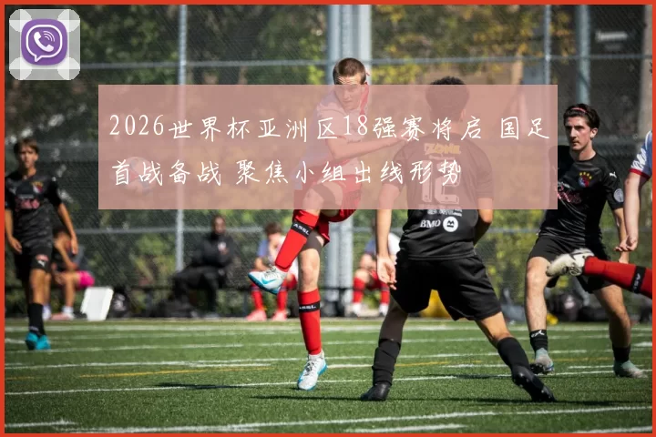 2026世界杯亚洲区18强赛将启 国足首战备战 聚焦小组出线形势
