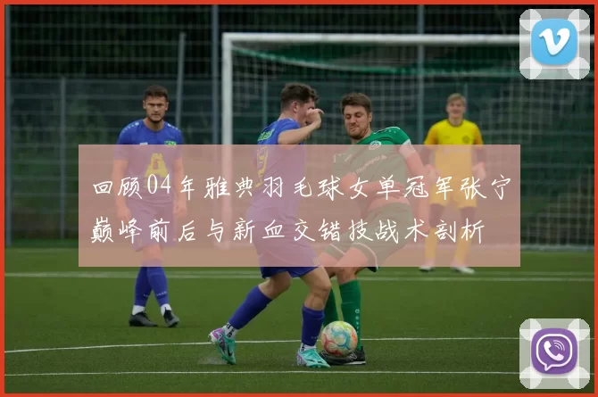 回顾04年雅典羽毛球女单冠军张宁巅峰前后与新血交错技战术剖析