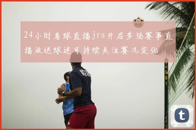 24小时看球直播jrs开启多场赛事直播放送球迷可持续关注赛况变化
