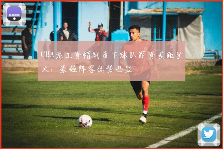 CBA无工资帽制度下球队薪资差距扩大，豪强阵容优势凸显