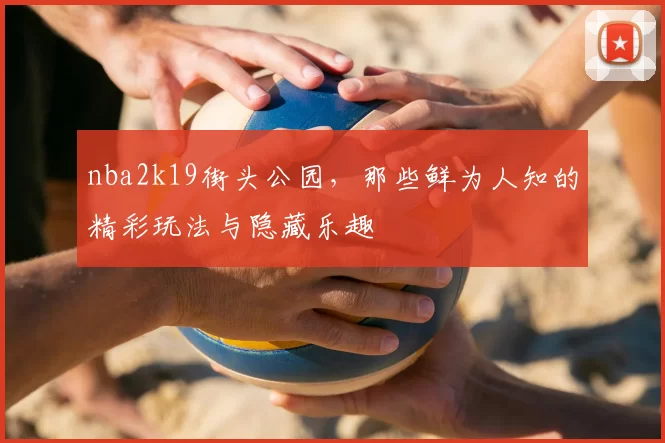 nba2k19街头公园，那些鲜为人知的精彩玩法与隐藏乐趣