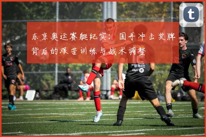东京奥运赛艇纪实：国手冲击奖牌背后的艰苦训练与战术调整