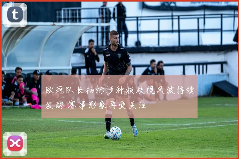 欧冠队长袖标涉种族歧视风波持续发酵 赛事形象再受关注