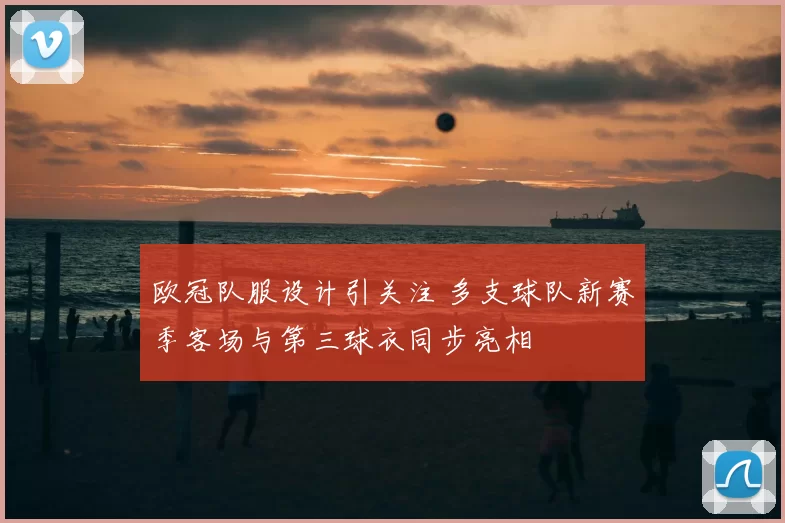 欧冠队服设计引关注 多支球队新赛季客场与第三球衣同步亮相