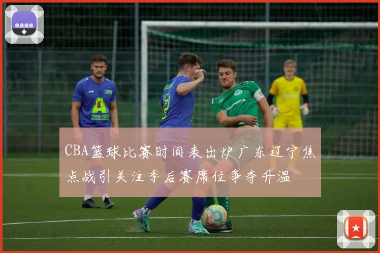 CBA篮球比赛时间表出炉广东辽宁焦点战引关注季后赛席位争夺升温