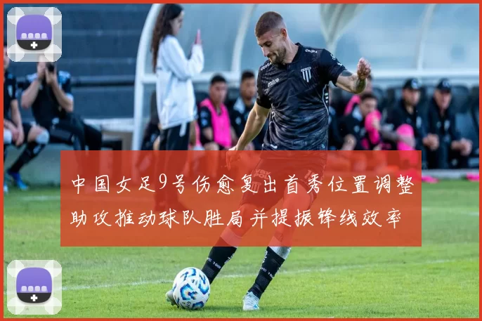 中国女足9号伤愈复出首秀位置调整助攻推动球队胜局并提振锋线效率