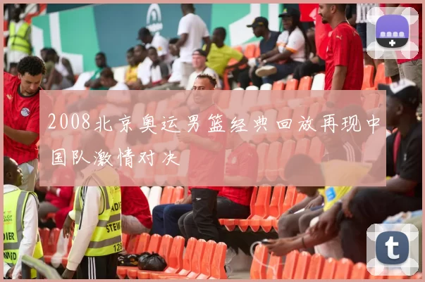 2008北京奥运男篮经典回放再现中国队激情对决