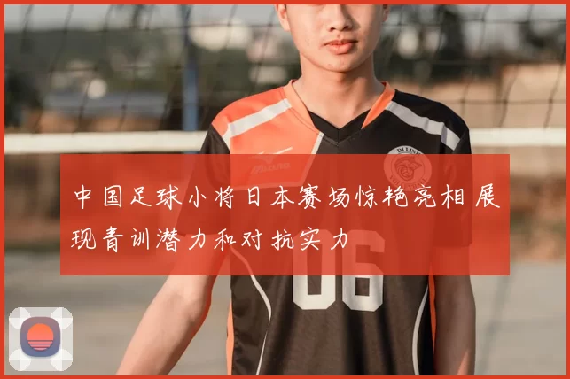 中国足球小将日本赛场惊艳亮相 展现青训潜力和对抗实力