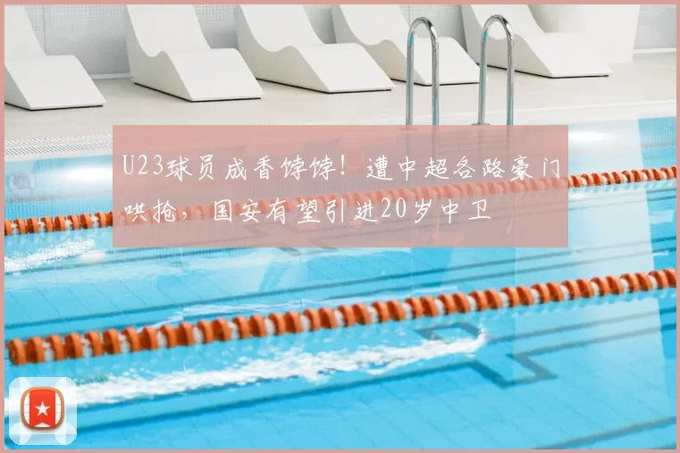 U23球员成香饽饽！遭中超各路豪门哄抢，国安有望引进20岁中卫