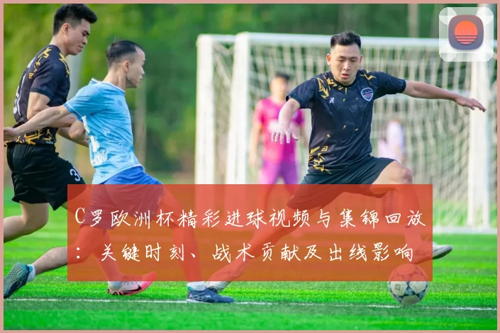 C罗欧洲杯精彩进球视频与集锦回放：关键时刻、战术贡献及出线影响解析